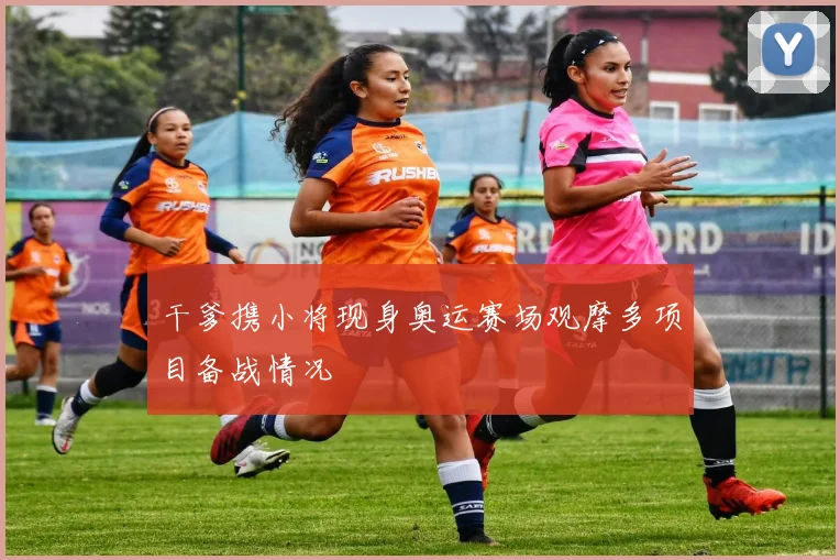 干爹携小将现身奥运赛场观摩多项目备战情况