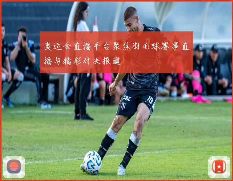 奥运会直播平台聚焦羽毛球赛事直播与精彩对决报道