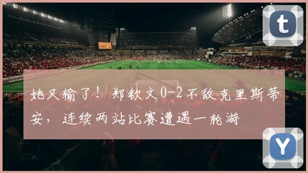 她又输了!郑钦文0-2不敌克里斯蒂安,连续两站比赛遭遇一轮游