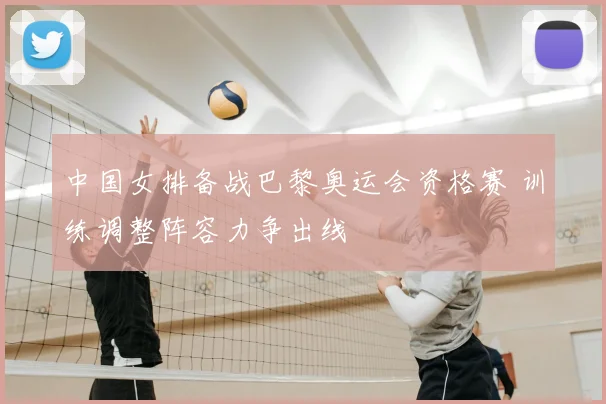 中国女排备战巴黎奥运会资格赛 训练调整阵容力争出线