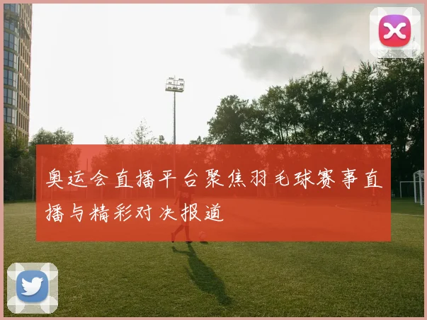 奥运会直播平台聚焦羽毛球赛事直播与精彩对决报道