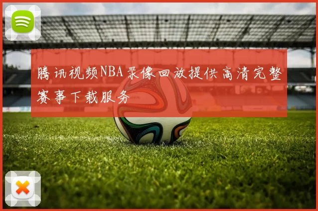 腾讯视频NBA录像回放提供高清完整赛事下载服务