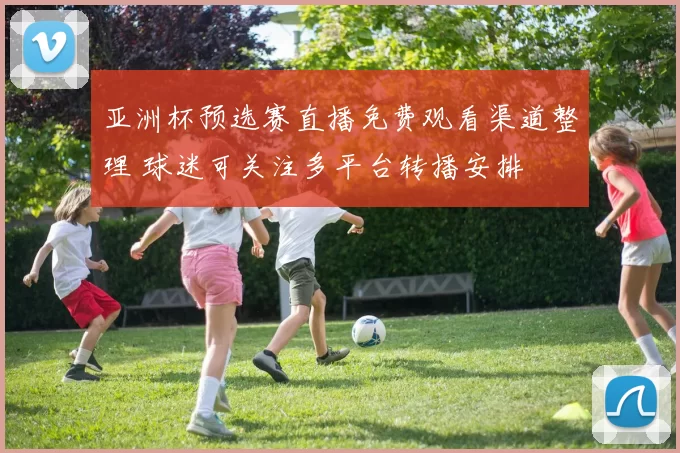 亚洲杯预选赛直播免费观看渠道整理 球迷可关注多平台转播安排