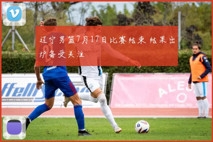 辽宁男篮7月17日比赛结束 结果出炉备受关注