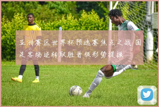 亚洲赛区世界杯预选赛焦点之战 国足客场逆转取胜晋级形势提振