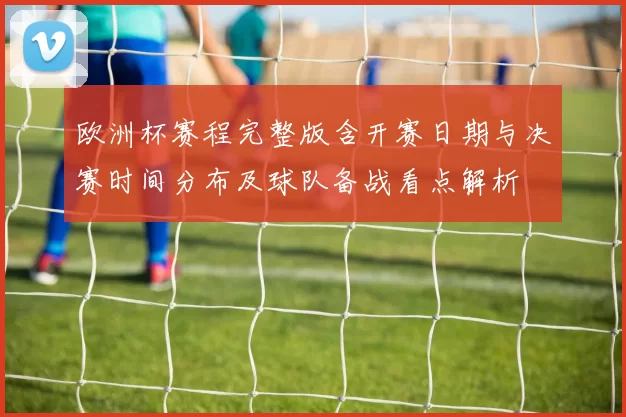 欧洲杯赛程完整版含开赛日期与决赛时间分布及球队备战看点解析