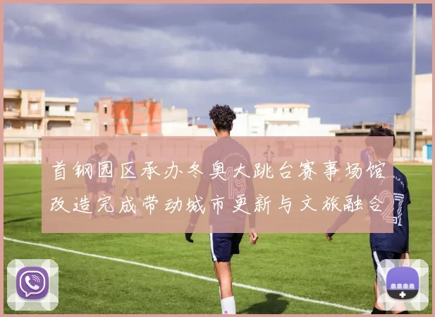 首钢园区承办冬奥大跳台赛事场馆改造完成带动城市更新与文旅融合