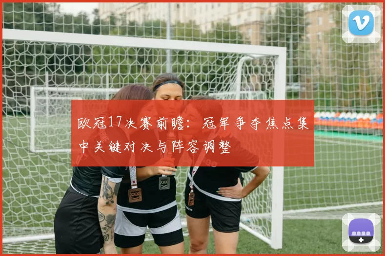 欧冠17决赛前瞻：冠军争夺焦点集中关键对决与阵容调整