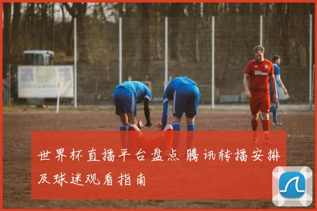 世界杯直播平台盘点 腾讯转播安排及球迷观看指南