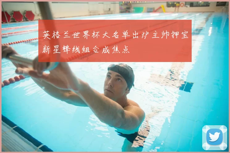 英格兰世界杯大名单出炉主帅押宝新星锋线组合成焦点