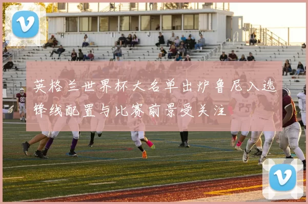 英格兰世界杯大名单出炉鲁尼入选锋线配置与比赛前景受关注