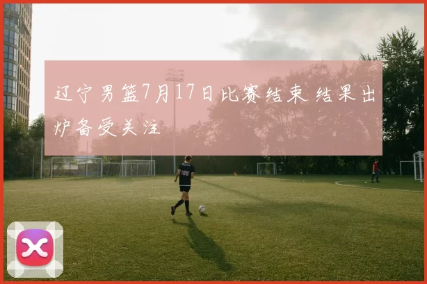 辽宁男篮7月17日比赛结束 结果出炉备受关注