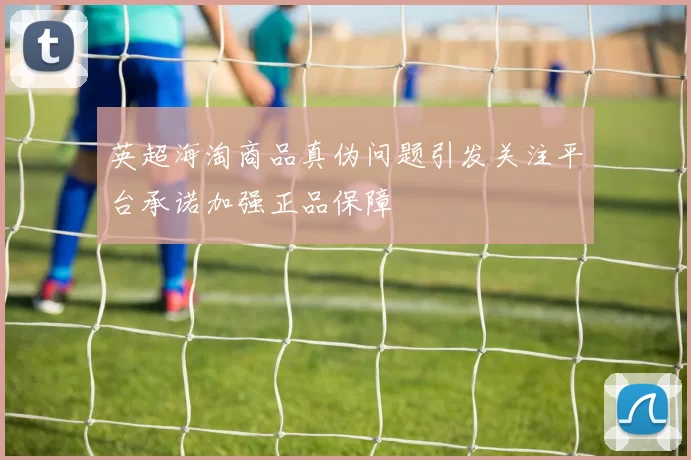 英超海淘商品真伪问题引发关注平台承诺加强正品保障