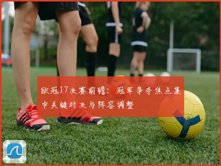 欧冠17决赛前瞻：冠军争夺焦点集中关键对决与阵容调整
