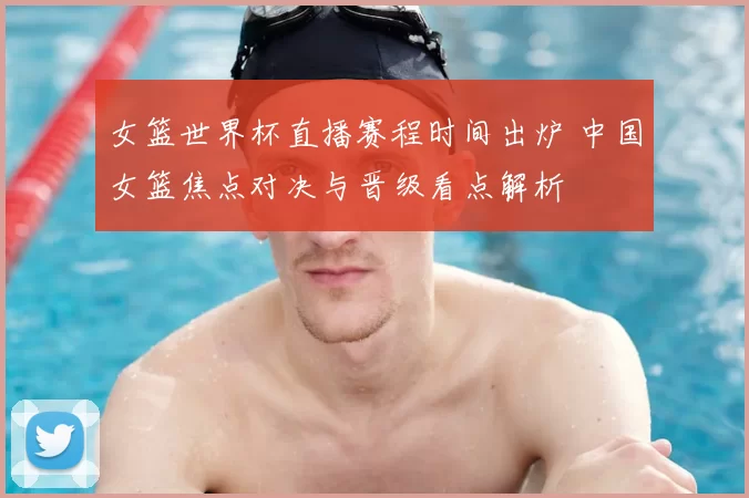女篮世界杯直播赛程时间出炉 中国女篮焦点对决与晋级看点解析