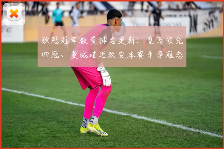 欧冠冠军数量排名更新:皇马领先四冠、曼城追近改变本赛季争冠态势