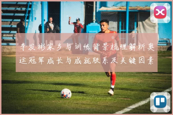 李发彬家乡与训练背景梳理解析奥运冠军成长与成就联系及关键因素