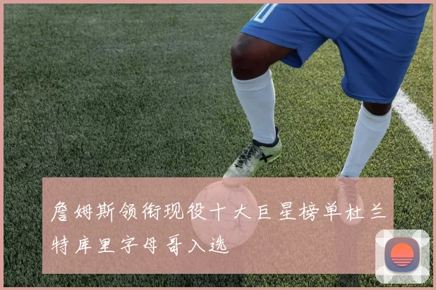 詹姆斯领衔现役十大巨星榜单杜兰特库里字母哥入选