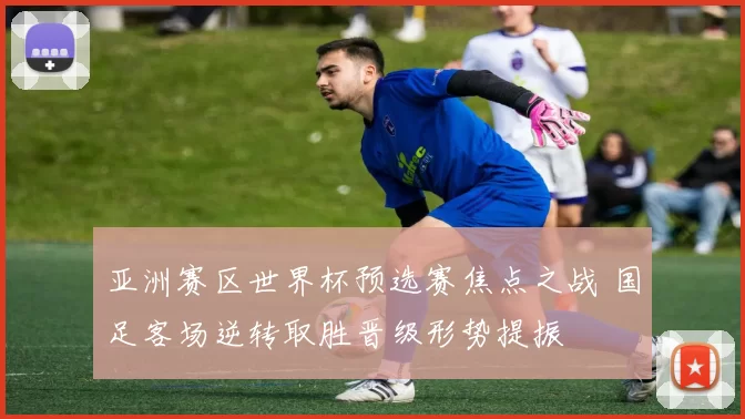亚洲赛区世界杯预选赛焦点之战 国足客场逆转取胜晋级形势提振