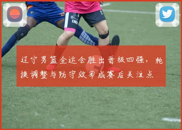 辽宁男篮全运会胜出晋级四强，轮换调整与防守效率成赛后关注点