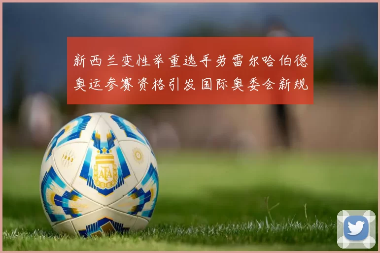 新西兰变性举重选手劳雷尔哈伯德奥运参赛资格引发国际奥委会新规讨论