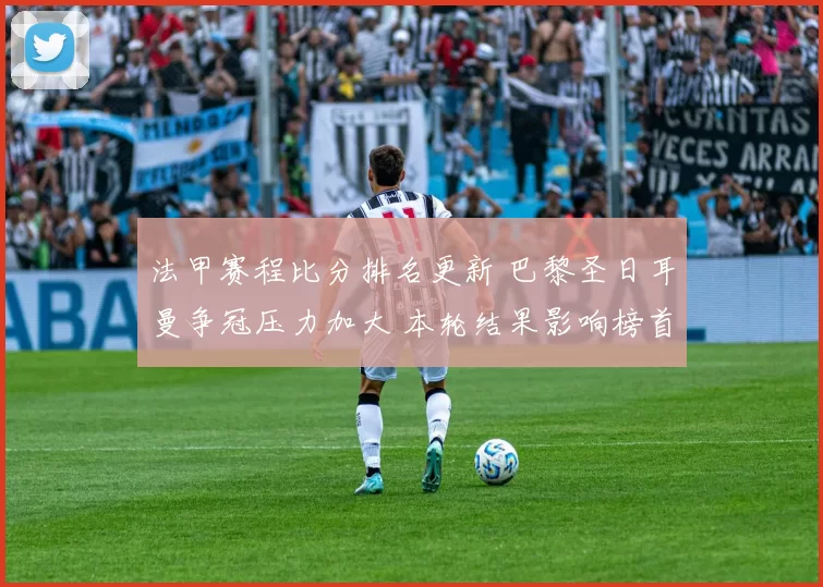 法甲赛程比分排名更新 巴黎圣日耳曼争冠压力加大 本轮结果影响榜首竞争