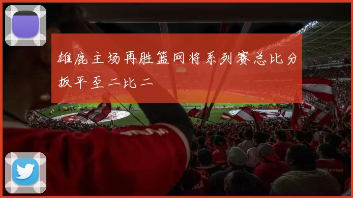 雄鹿主场再胜篮网将系列赛总比分扳平至二比二