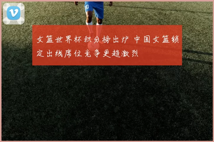 女篮世界杯积分榜出炉 中国女篮锁定出线席位竞争更趋激烈