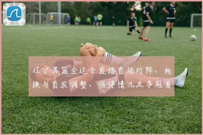 辽宁男篮全运会直播首场对阵、轮换与首发调整、伤停情况及争冠看点