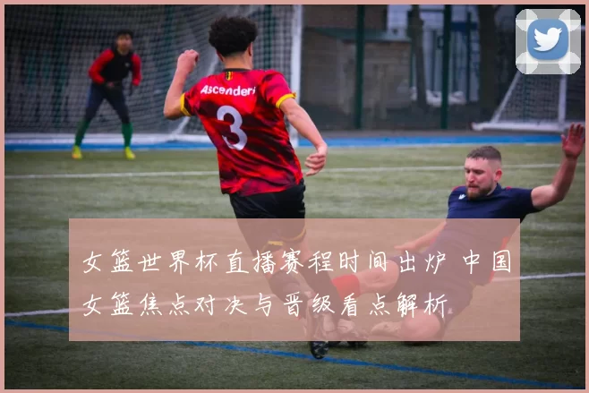 女篮世界杯直播赛程时间出炉 中国女篮焦点对决与晋级看点解析
