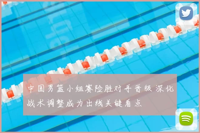 中国男篮小组赛险胜对手晋级 深化战术调整成为出线关键看点