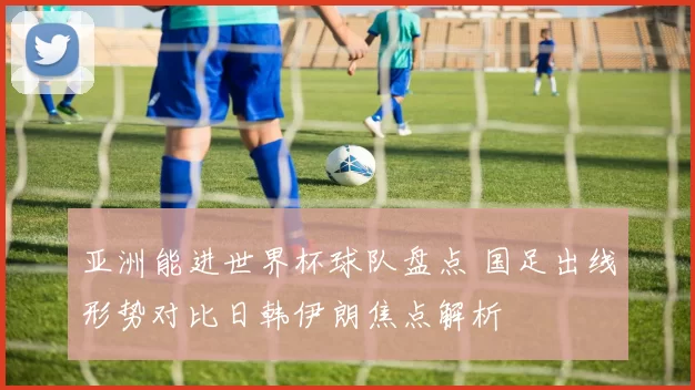 亚洲能进世界杯球队盘点 国足出线形势对比日韩伊朗焦点解析