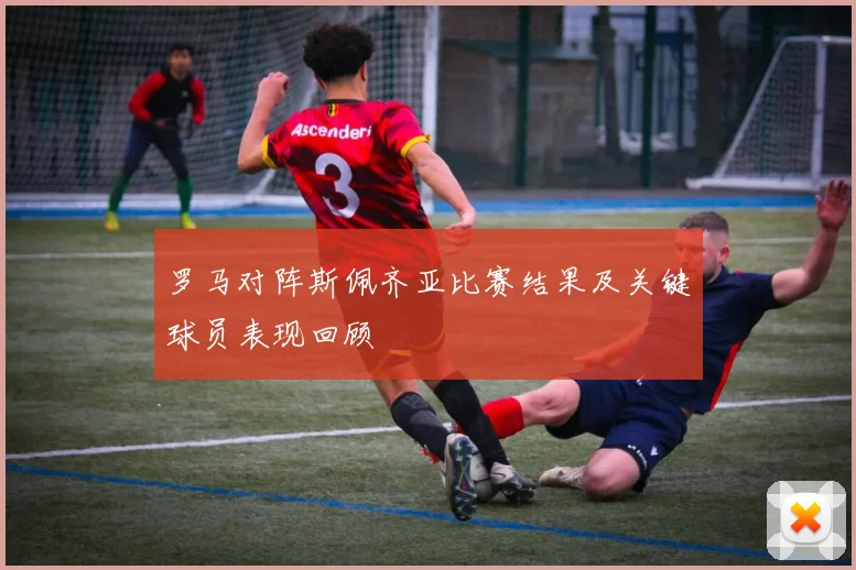 罗马对阵斯佩齐亚比赛结果及关键球员表现回顾