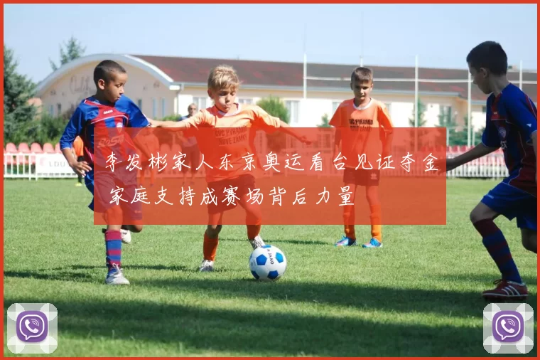 李发彬家人东京奥运看台见证夺金 家庭支持成赛场背后力量