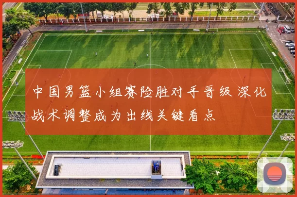 中国男篮小组赛险胜对手晋级 深化战术调整成为出线关键看点