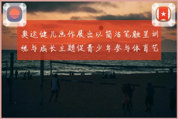 奥运健儿画作展出以简洁笔触呈训练与成长主题促青少年参与体育艺术融合