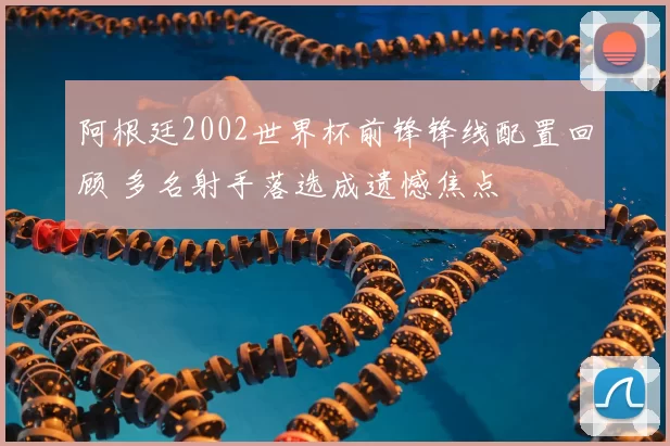 阿根廷2002世界杯前锋锋线配置回顾 多名射手落选成遗憾焦点