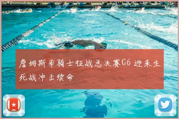 詹姆斯率骑士征战总决赛G6 迎来生死战冲击续命