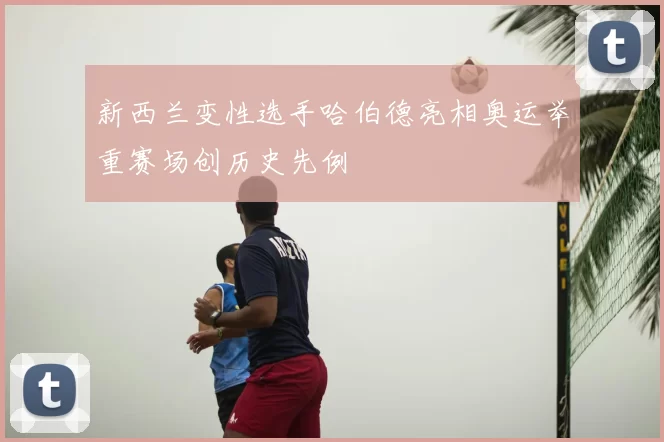 新西兰变性选手哈伯德亮相奥运举重赛场创历史先例