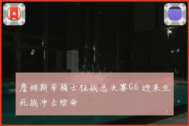 詹姆斯率骑士征战总决赛G6 迎来生死战冲击续命