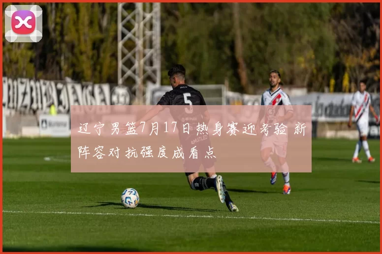 辽宁男篮7月17日热身赛迎考验 新阵容对抗强度成看点