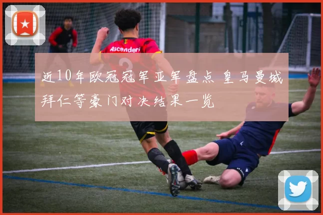 近10年欧冠冠军亚军盘点 皇马曼城拜仁等豪门对决结果一览