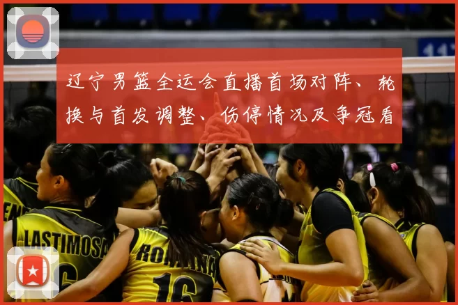 辽宁男篮全运会直播首场对阵、轮换与首发调整、伤停情况及争冠看点