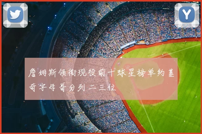 詹姆斯领衔现役前十球星榜单约基奇字母哥分列二三位