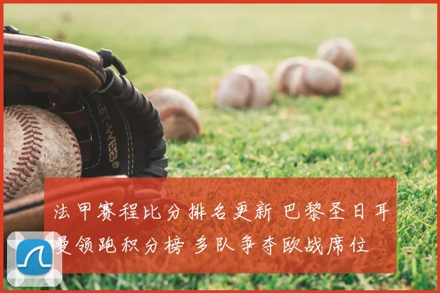 法甲赛程比分排名更新 巴黎圣日耳曼领跑积分榜 多队争夺欧战席位